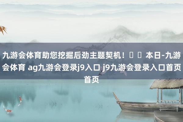 九游会体育助您挖掘后劲主题契机！		　　本日-九游会体育 ag九游会登录j9入口 j9九游会登录入口首页