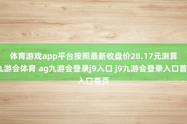 体育游戏app平台 按照最新收盘价28.17元测算-九游会体育 ag九游会登录j9入口 j9九游会登录入口首页