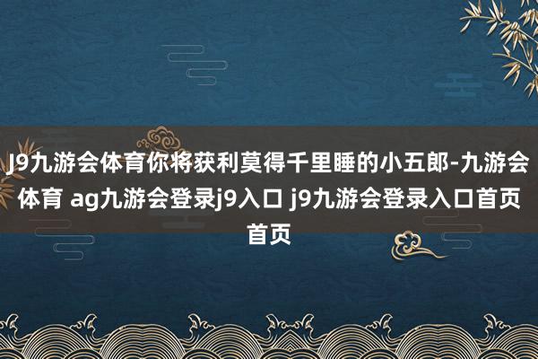 J9九游会体育你将获利莫得千里睡的小五郎-九游会体育 ag九游会登录j9入口 j9九游会登录入口首页