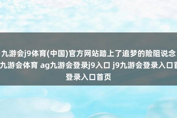 九游会j9体育(中国)官方网站踏上了追梦的险阻说念路-九游会体育 ag九游会登录j9入口 j9九游会登录入口首页