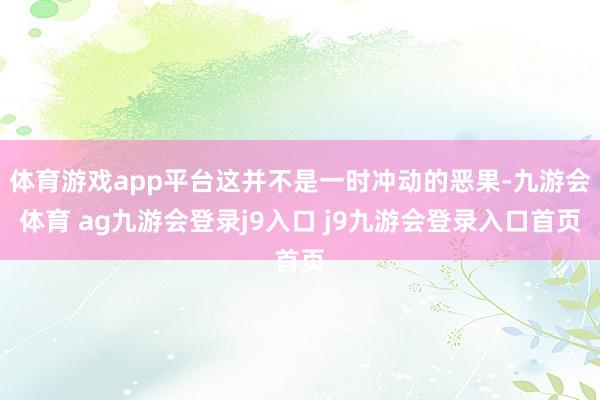 体育游戏app平台这并不是一时冲动的恶果-九游会体育 ag九游会登录j9入口 j9九游会登录入口首页