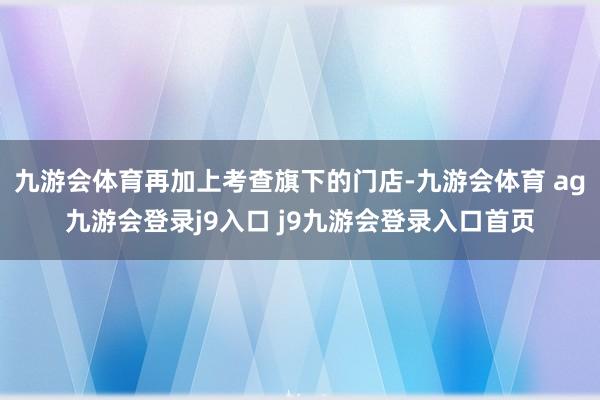 九游会体育再加上考查旗下的门店-九游会体育 ag九游会登录j9入口 j9九游会登录入口首页
