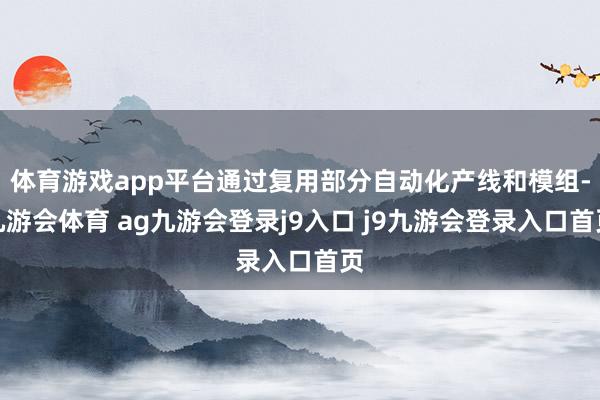 体育游戏app平台通过复用部分自动化产线和模组-九游会体育 ag九游会登录j9入口 j9九游会登录入口首页