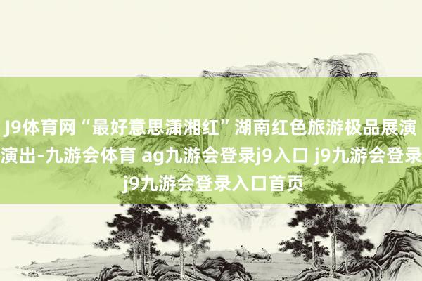 J9体育网“最好意思潇湘红”湖南红色旅游极品展演活动精彩演出-九游会体育 ag九游会登录j9入口 j9九游会登录入口首页
