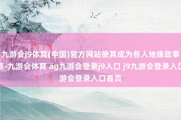九游会j9体育(中国)官方网站使其成为各人地缘政事的焦点-九游会体育 ag九游会登录j9入口 j9九游会登录入口首页