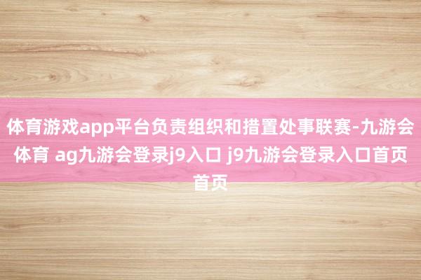 体育游戏app平台负责组织和措置处事联赛-九游会体育 ag九游会登录j9入口 j9九游会登录入口首页