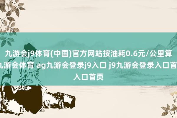 九游会j9体育(中国)官方网站按油耗0.6元/公里算-九游会体育 ag九游会登录j9入口 j9九游会登录入口首页