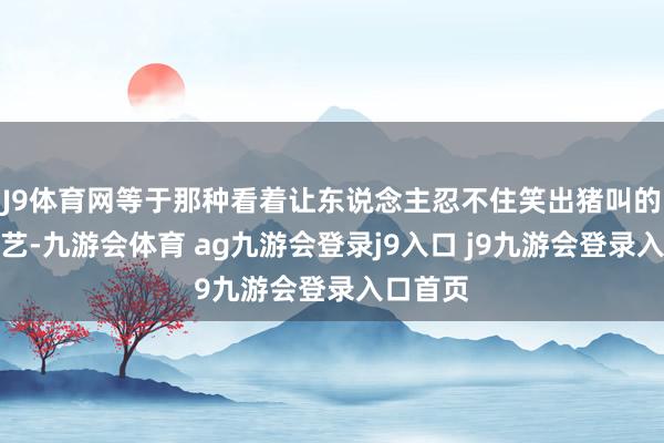 J9体育网等于那种看着让东说念主忍不住笑出猪叫的矿藏综艺-九游会体育 ag九游会登录j9入口 j9九游会登录入口首页