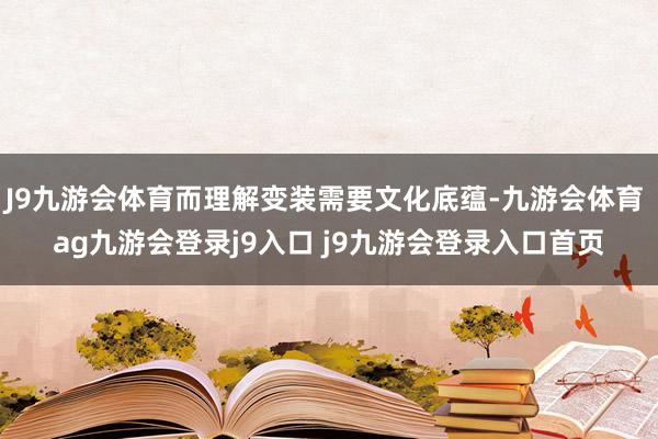 J9九游会体育而理解变装需要文化底蕴-九游会体育 ag九游会登录j9入口 j9九游会登录入口首页