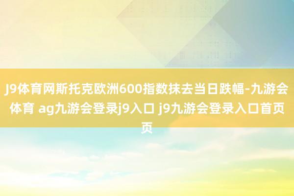 J9体育网斯托克欧洲600指数抹去当日跌幅-九游会体育 ag九游会登录j9入口 j9九游会登录入口首页