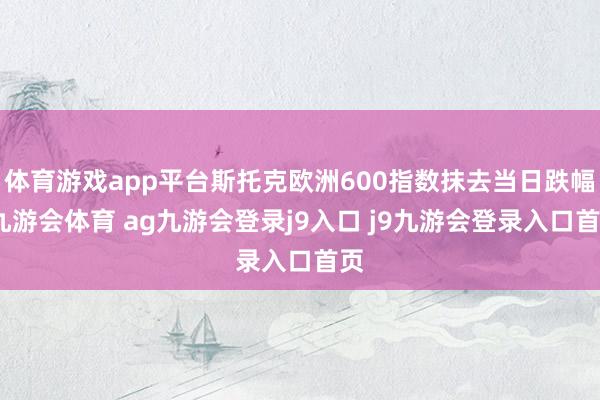 体育游戏app平台斯托克欧洲600指数抹去当日跌幅-九游会体育 ag九游会登录j9入口 j9九游会登录入口首页