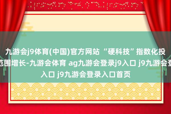九游会j9体育(中国)官方网站 “硬科技”指数化投资进阶除了范围增长-九游会体育 ag九游会登录j9入口 j9九游会登录入口首页