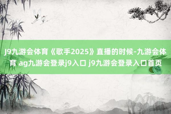 J9九游会体育《歌手2025》直播的时候-九游会体育 ag九游会登录j9入口 j9九游会登录入口首页