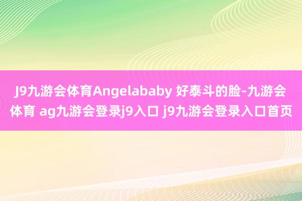 J9九游会体育Angelababy 好泰斗的脸-九游会体育 ag九游会登录j9入口 j9九游会登录入口首页