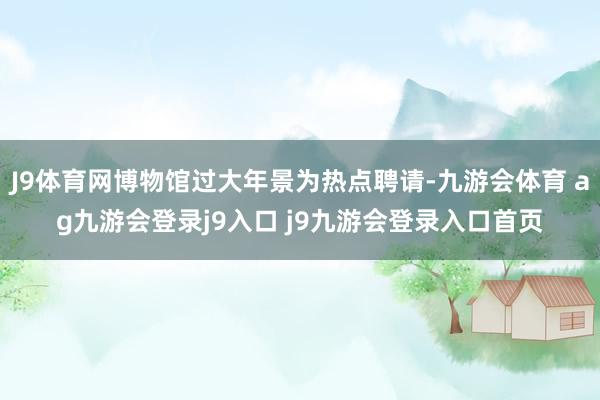 J9体育网博物馆过大年景为热点聘请-九游会体育 ag九游会登录j9入口 j9九游会登录入口首页