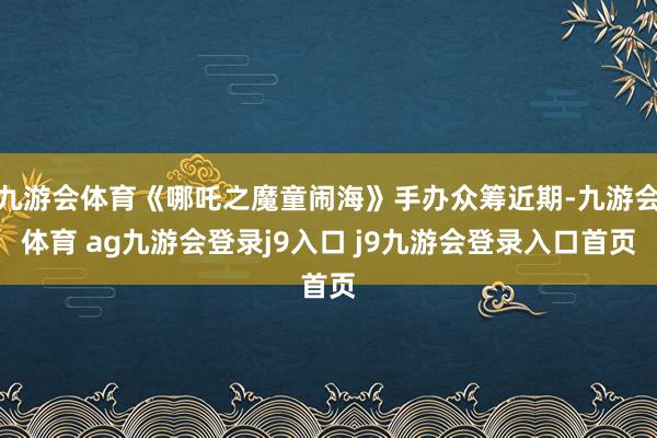 九游会体育《哪吒之魔童闹海》手办众筹近期-九游会体育 ag九游会登录j9入口 j9九游会登录入口首页
