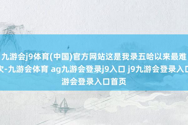 九游会j9体育(中国)官方网站这是我录五哈以来最难的一次-九游会体育 ag九游会登录j9入口 j9九游会登录入口首页
