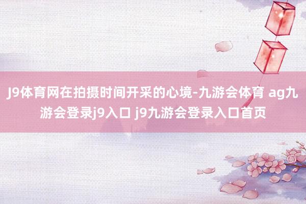 J9体育网在拍摄时间开采的心境-九游会体育 ag九游会登录j9入口 j9九游会登录入口首页