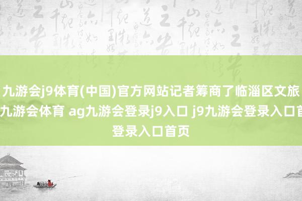 九游会j9体育(中国)官方网站记者筹商了临淄区文旅局-九游会体育 ag九游会登录j9入口 j9九游会登录入口首页