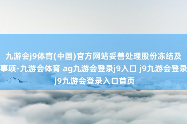 九游会j9体育(中国)官方网站妥善处理股份冻结及诉讼纠纷事项-九游会体育 ag九游会登录j9入口 j9九游会登录入口首页