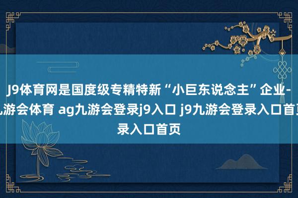 J9体育网是国度级专精特新“小巨东说念主”企业-九游会体育 ag九游会登录j9入口 j9九游会登录入口首页