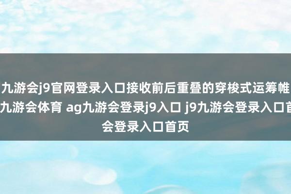 九游会j9官网登录入口接收前后重叠的穿梭式运筹帷幄-九游会体育 ag九游会登录j9入口 j9九游会登录入口首页