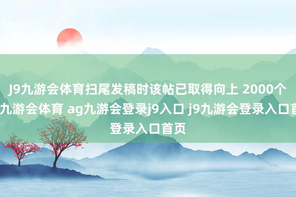 J9九游会体育扫尾发稿时该帖已取得向上 2000个赞-九游会体育 ag九游会登录j9入口 j9九游会登录入口首页