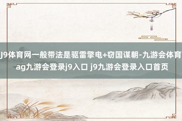 J9体育网一般带法是驱雷擎电+窃国谋朝-九游会体育 ag九游会登录j9入口 j9九游会登录入口首页