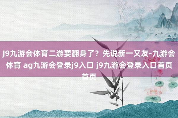 J9九游会体育二游要翻身了?先说新一又友-九游会体育 ag九游会登录j9入口 j9九游会登录入口首页