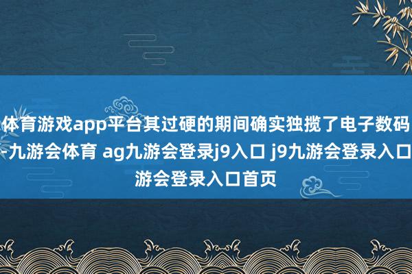 体育游戏app平台其过硬的期间确实独揽了电子数码界限-九游会体育 ag九游会登录j9入口 j9九游会登录入口首页