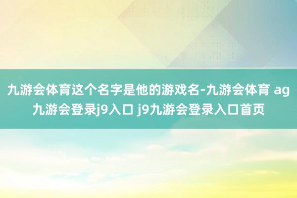 九游会体育这个名字是他的游戏名-九游会体育 ag九游会登录j9入口 j9九游会登录入口首页