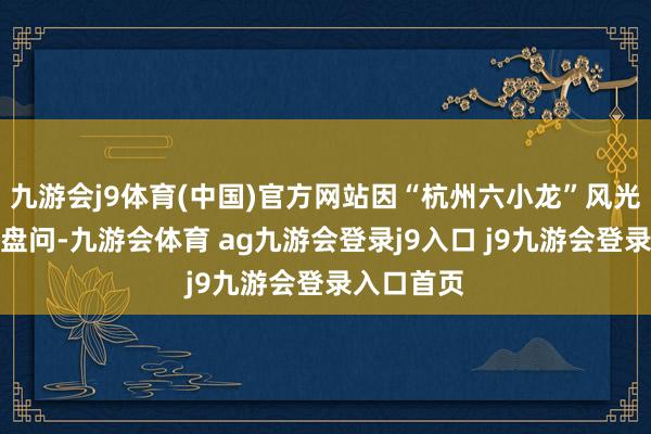 九游会j9体育(中国)官方网站因“杭州六小龙”风光而起的大盘问-九游会体育 ag九游会登录j9入口 j9九游会登录入口首页