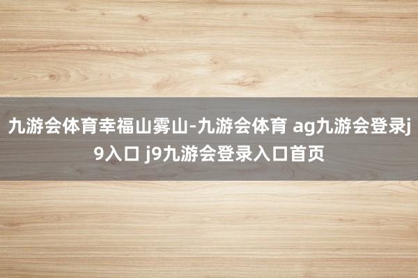 九游会体育幸福山雾山-九游会体育 ag九游会登录j9入口 j9九游会登录入口首页