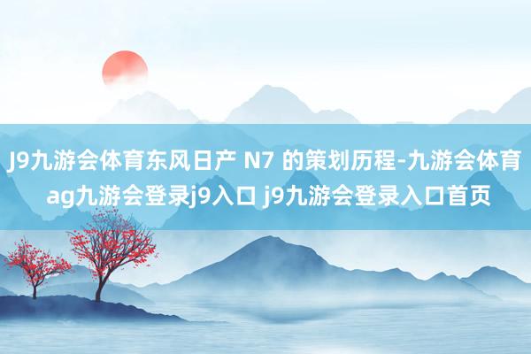 J9九游会体育东风日产 N7 的策划历程-九游会体育 ag九游会登录j9入口 j9九游会登录入口首页
