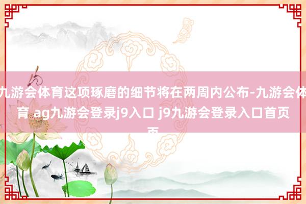九游会体育这项琢磨的细节将在两周内公布-九游会体育 ag九游会登录j9入口 j9九游会登录入口首页