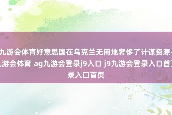 九游会体育好意思国在乌克兰无用地奢侈了计谋资源-九游会体育 ag九游会登录j9入口 j9九游会登录入口首页
