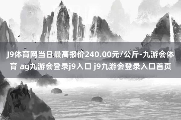 J9体育网当日最高报价240.00元/公斤-九游会体育 ag九游会登录j9入口 j9九游会登录入口首页