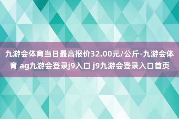 九游会体育当日最高报价32.00元/公斤-九游会体育 ag九游会登录j9入口 j9九游会登录入口首页