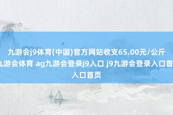 九游会j9体育(中国)官方网站收支65.00元/公斤-九游会体育 ag九游会登录j9入口 j9九游会登录入口首页