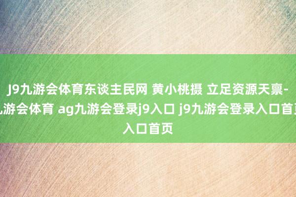 J9九游会体育东谈主民网 黄小桃摄 立足资源天禀-九游会体育 ag九游会登录j9入口 j9九游会登录入口首页