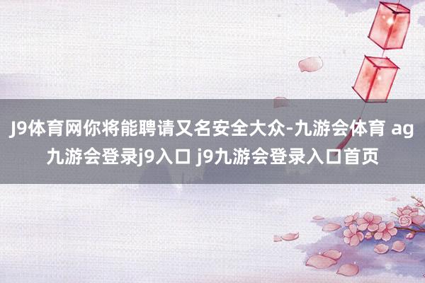 J9体育网你将能聘请又名安全大众-九游会体育 ag九游会登录j9入口 j9九游会登录入口首页