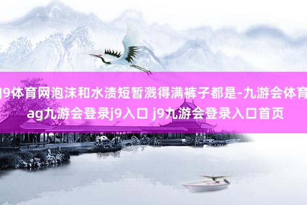 J9体育网泡沫和水渍短暂溅得满裤子都是-九游会体育 ag九游会登录j9入口 j9九游会登录入口首页