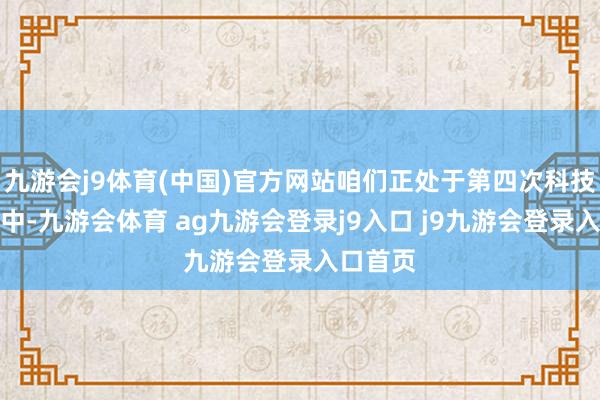 九游会j9体育(中国)官方网站咱们正处于第四次科技改动之中-九游会体育 ag九游会登录j9入口 j9九游会登录入口首页