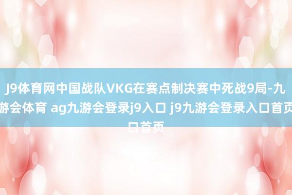 J9体育网中国战队VKG在赛点制决赛中死战9局-九游会体育 ag九游会登录j9入口 j9九游会登录入口首页