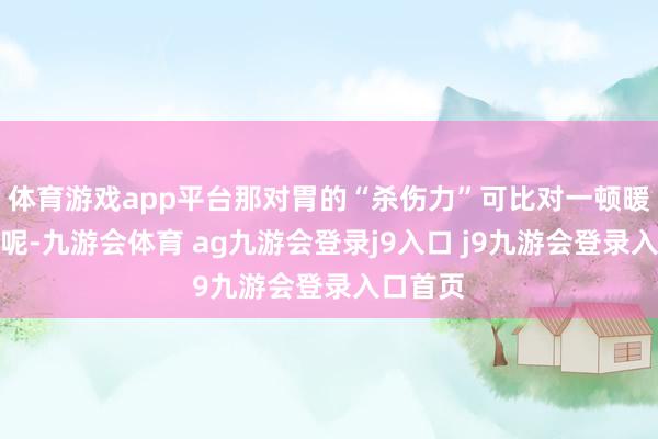体育游戏app平台那对胃的“杀伤力”可比对一顿暖锅还猛呢-九游会体育 ag九游会登录j9入口 j9九游会登录入口首页