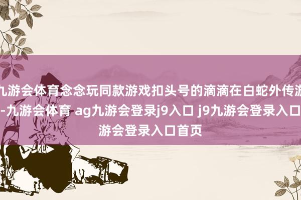 九游会体育念念玩同款游戏扣头号的滴滴在白蛇外传游戏中-九游会体育 ag九游会登录j9入口 j9九游会登录入口首页