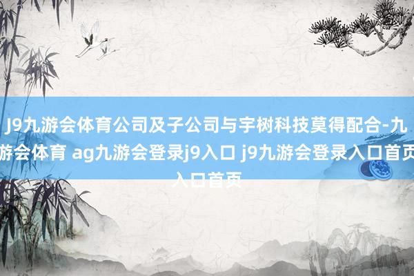 J9九游会体育公司及子公司与宇树科技莫得配合-九游会体育 ag九游会登录j9入口 j9九游会登录入口首页