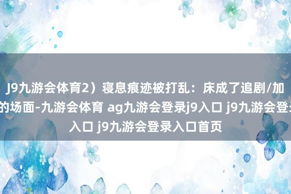 J9九游会体育2)寝息痕迹被打乱:床成了追剧/加班/刷手机的场面-九游会体育 ag九游会登录j9入口 j9九游会登录入口首页