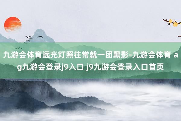 九游会体育远光灯照往常就一团黑影-九游会体育 ag九游会登录j9入口 j9九游会登录入口首页