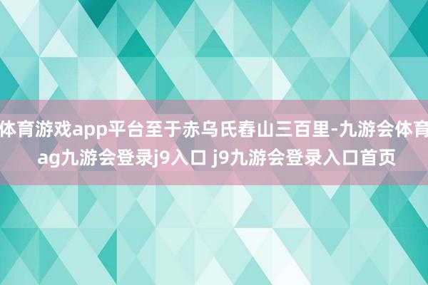 体育游戏app平台至于赤乌氏舂山三百里-九游会体育 ag九游会登录j9入口 j9九游会登录入口首页
